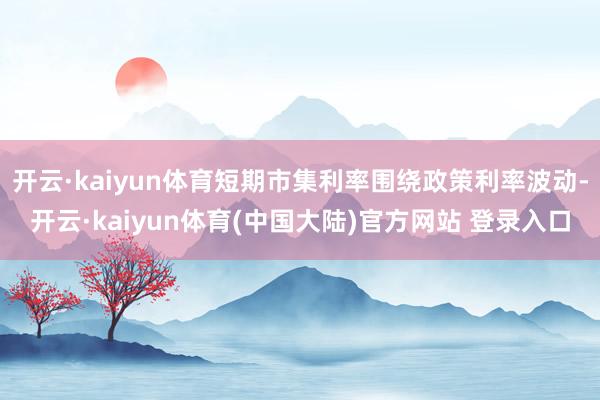 开云·kaiyun体育短期市集利率围绕政策利率波动-开云·kaiyun体育(中国大陆)官方网站 登录入口