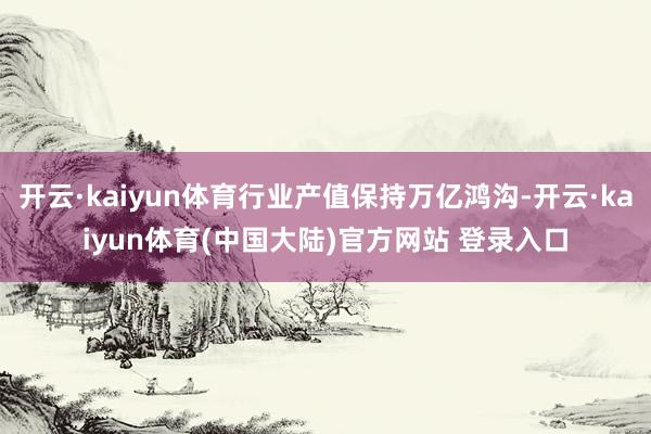 开云·kaiyun体育行业产值保持万亿鸿沟-开云·kaiyun体育(中国大陆)官方网站 登录入口