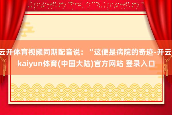 云开体育视频同期配音说：“这便是病院的奇迹-开云·kaiyun体育(中国大陆)官方网站 登录入口