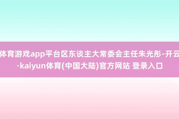 体育游戏app平台区东谈主大常委会主任朱光彤-开云·kaiyun体育(中国大陆)官方网站 登录入口