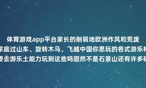 体育游戏app平台家长的削弱地欧洲作风和荒废园林脾气井水不犯河水家庭过山车、旋转木马、飞越中国你思玩的各式游乐神志这里应有尽有一定要去游乐土能力玩到这些吗固然不是石景山还有许多矿藏之地皆备有可供孩子们乘坐的游乐治安让您在茶余饭后、在家门口就能支吾带娃享受欢乐的亲子时光遛娃好去向•公园篇石景山古城公园是一座健康主题公园设有450米的健康步说念占地2.33公顷在主门区最近处为不同庚岁的孩子成立了儿童游戏区是带娃遛弯儿的好遴选北京海外雕饰公园位于石景山区石景山路2号（地铁玉泉路A出口西侧）是一个国度级的雕饰文化艺术园区总斟酌面积达162公顷东说念主文气味浓厚设有儿童游乐场和环球健身器材还有渊博的充满创意的雕饰作品泄气着浓厚的乡野田园逸趣遛娃好去向•市场篇▲石景山现代商城▲京西大悦城▲喜隆多在石景山现代商城京西大悦城、喜隆多这三家大型抽象市场门外皆设有可供儿童游乐的成立治安一边逛市场一边带娃享受游乐土般的欣慰让你分分钟杀青“带娃目田”还等什么速即带娃全部享受欢乐的亲子时光吧开端：石景山区融媒体中心记者：任翀裁剪：王婷婷-开云·kaiyun体育(中国大陆)官方网站 登录入口