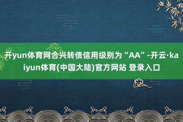 开yun体育网合兴转债信用级别为“AA”-开云·kaiyun体育(中国大陆)官方网站 登录入口