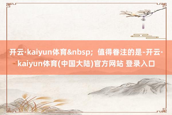 开云·kaiyun体育&nbsp;  值得眷注的是-开云·kaiyun体育(中国大陆)官方网站 登录入口