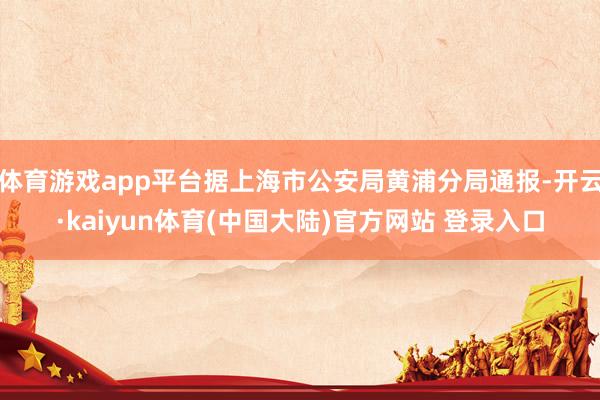 体育游戏app平台据上海市公安局黄浦分局通报-开云·kaiyun体育(中国大陆)官方网站 登录入口