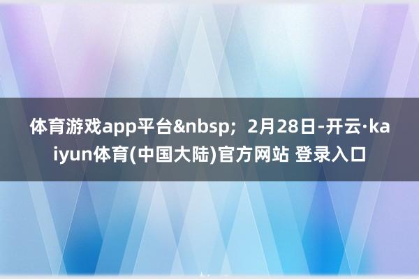 体育游戏app平台&nbsp;  2月28日-开云·kaiyun体育(中国大陆)官方网站 登录入口
