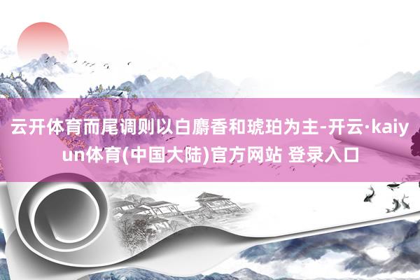云开体育而尾调则以白麝香和琥珀为主-开云·kaiyun体育(中国大陆)官方网站 登录入口