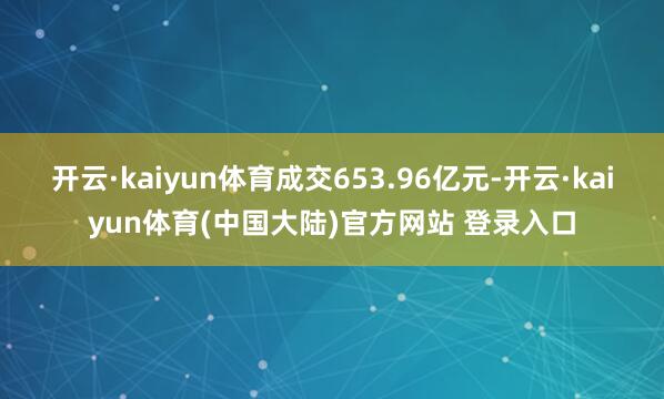 开云·kaiyun体育成交653.96亿元-开云·kaiyun体育(中国大陆)官方网站 登录入口