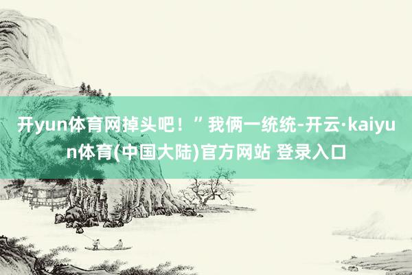 开yun体育网掉头吧！”我俩一统统-开云·kaiyun体育(中国大陆)官方网站 登录入口