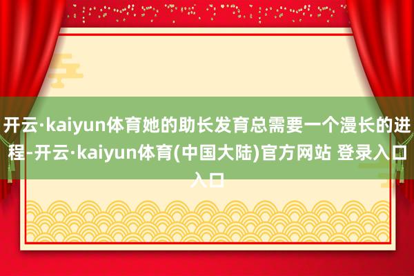 开云·kaiyun体育她的助长发育总需要一个漫长的进程-开云·kaiyun体育(中国大陆)官方网站 登录入口