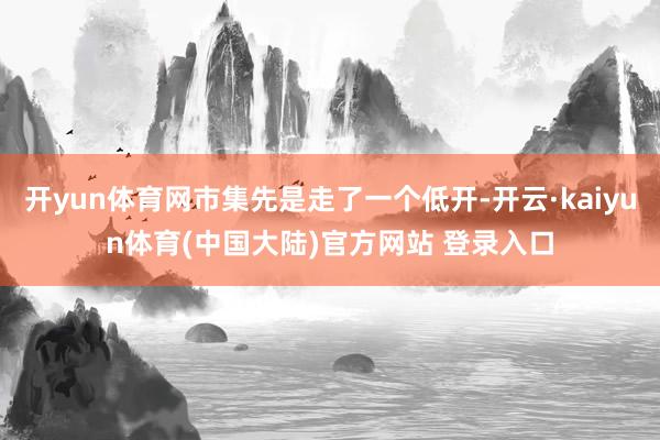 开yun体育网市集先是走了一个低开-开云·kaiyun体育(中国大陆)官方网站 登录入口