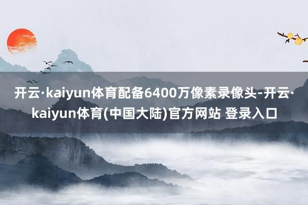 开云·kaiyun体育配备6400万像素录像头-开云·kaiyun体育(中国大陆)官方网站 登录入口