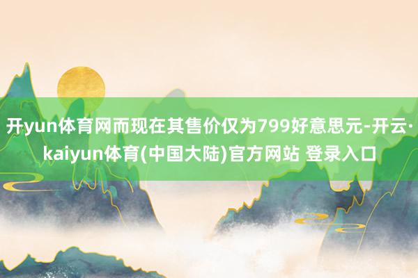 开yun体育网而现在其售价仅为799好意思元-开云·kaiyun体育(中国大陆)官方网站 登录入口