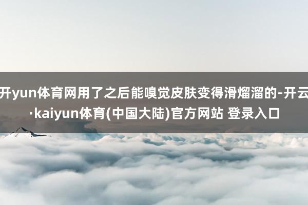 开yun体育网用了之后能嗅觉皮肤变得滑熘溜的-开云·kaiyun体育(中国大陆)官方网站 登录入口
