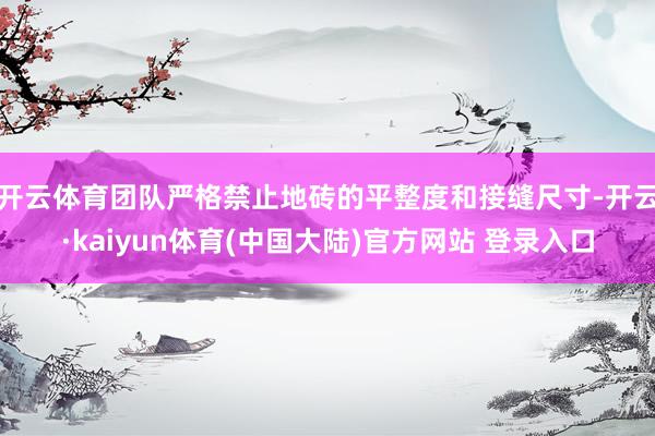 开云体育团队严格禁止地砖的平整度和接缝尺寸-开云·kaiyun体育(中国大陆)官方网站 登录入口