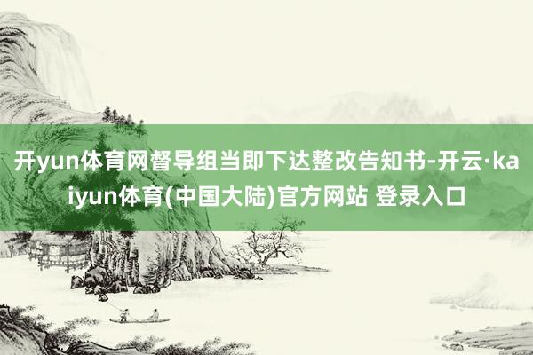 开yun体育网督导组当即下达整改告知书-开云·kaiyun体育(中国大陆)官方网站 登录入口