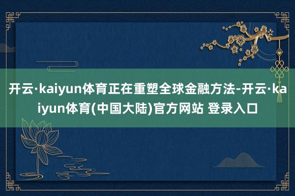 开云·kaiyun体育正在重塑全球金融方法-开云·kaiyun体育(中国大陆)官方网站 登录入口