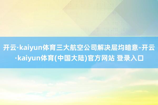 开云·kaiyun体育三大航空公司解决层均暗意-开云·kaiyun体育(中国大陆)官方网站 登录入口