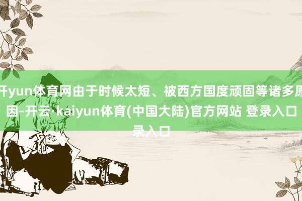开yun体育网由于时候太短、被西方国度顽固等诸多原因-开云·kaiyun体育(中国大陆)官方网站 登录入口