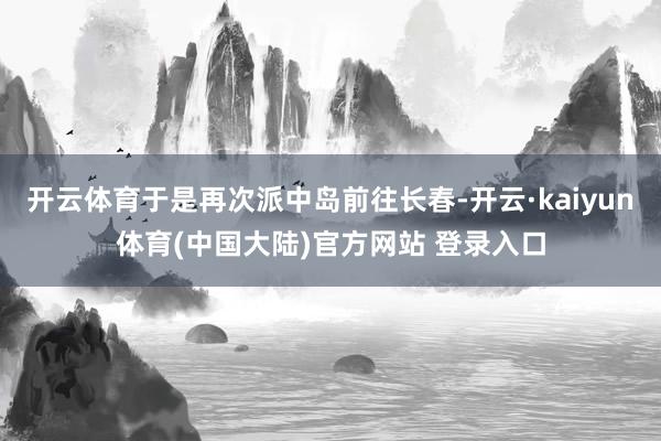 开云体育于是再次派中岛前往长春-开云·kaiyun体育(中国大陆)官方网站 登录入口
