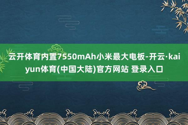云开体育内置7550mAh小米最大电板-开云·kaiyun体育(中国大陆)官方网站 登录入口
