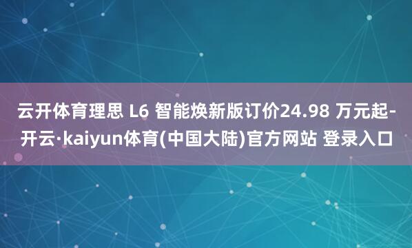 云开体育理思 L6 智能焕新版订价24.98 万元起-开云·kaiyun体育(中国大陆)官方网站 登录入口