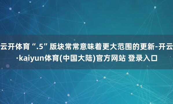 云开体育“.5”版块常常意味着更大范围的更新-开云·kaiyun体育(中国大陆)官方网站 登录入口
