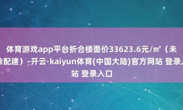 体育游戏app平台折合楼面价33623.6元/㎡（未扣除配建）-开云·kaiyun体育(中国大陆)官方网站 登录入口