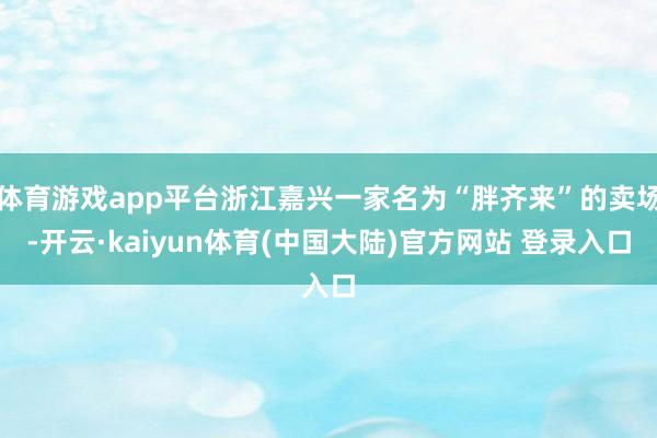 体育游戏app平台浙江嘉兴一家名为“胖齐来”的卖场-开云·kaiyun体育(中国大陆)官方网站 登录入口