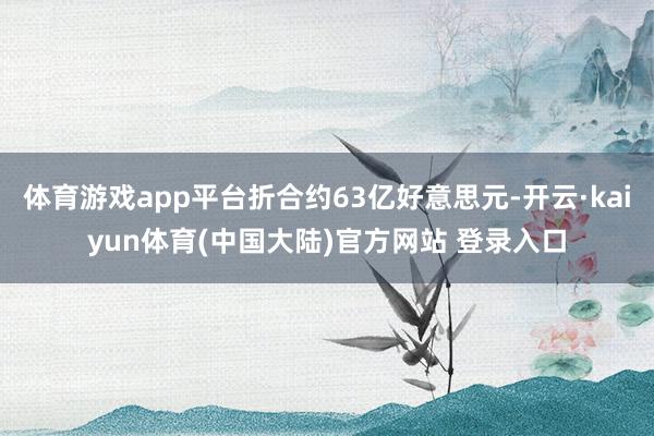 体育游戏app平台折合约63亿好意思元-开云·kaiyun体育(中国大陆)官方网站 登录入口