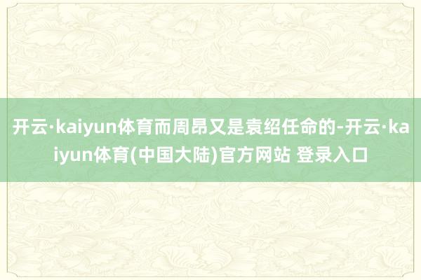 开云·kaiyun体育而周昂又是袁绍任命的-开云·kaiyun体育(中国大陆)官方网站 登录入口