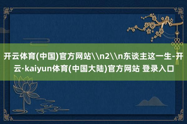 开云体育(中国)官方网站\n2\n东谈主这一生-开云·kaiyun体育(中国大陆)官方网站 登录入口