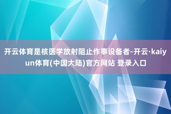 开云体育是核医学放射阻止作事设备者-开云·kaiyun体育(中国大陆)官方网站 登录入口