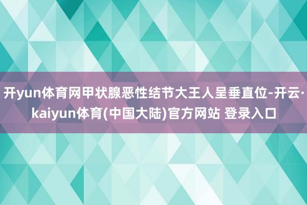开yun体育网甲状腺恶性结节大王人呈垂直位-开云·kaiyun体育(中国大陆)官方网站 登录入口