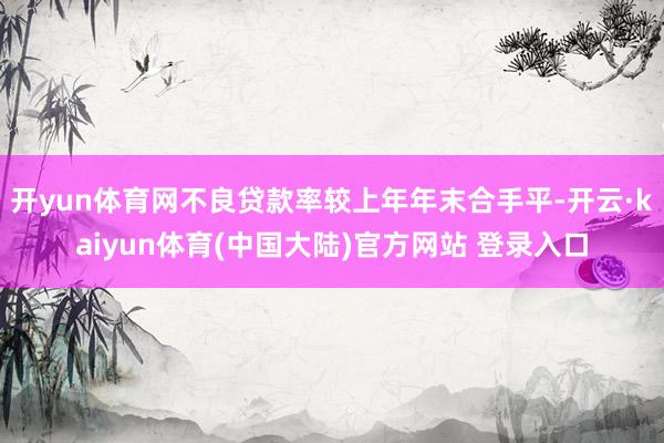 开yun体育网不良贷款率较上年年末合手平-开云·kaiyun体育(中国大陆)官方网站 登录入口