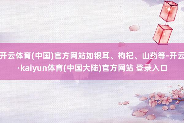 开云体育(中国)官方网站如银耳、枸杞、山药等-开云·kaiyun体育(中国大陆)官方网站 登录入口