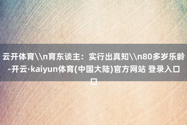 云开体育\n育东谈主：实行出真知\n80多岁乐龄-开云·kaiyun体育(中国大陆)官方网站 登录入口
