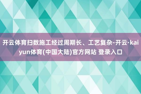 开云体育扫数施工经过周期长、工艺复杂-开云·kaiyun体育(中国大陆)官方网站 登录入口