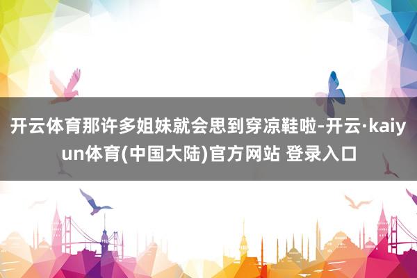开云体育那许多姐妹就会思到穿凉鞋啦-开云·kaiyun体育(中国大陆)官方网站 登录入口