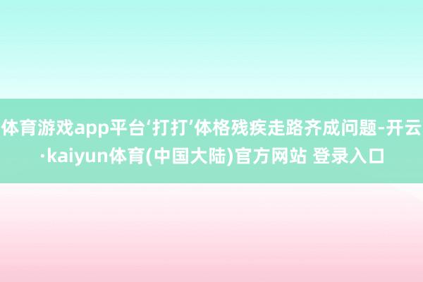 体育游戏app平台‘打打’体格残疾走路齐成问题-开云·kaiyun体育(中国大陆)官方网站 登录入口