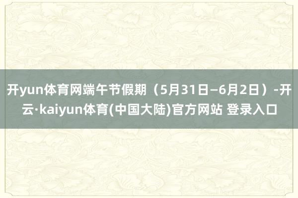 开yun体育网端午节假期（5月31日—6月2日）-开云·kaiyun体育(中国大陆)官方网站 登录入口
