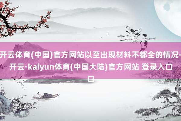 开云体育(中国)官方网站以至出现材料不都全的情况-开云·kaiyun体育(中国大陆)官方网站 登录入口
