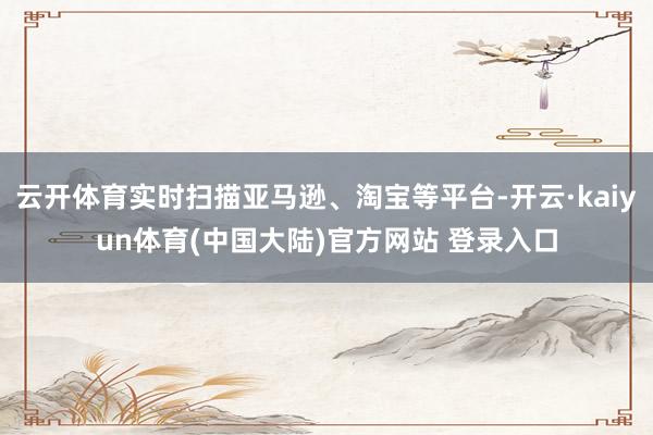 云开体育实时扫描亚马逊、淘宝等平台-开云·kaiyun体育(中国大陆)官方网站 登录入口