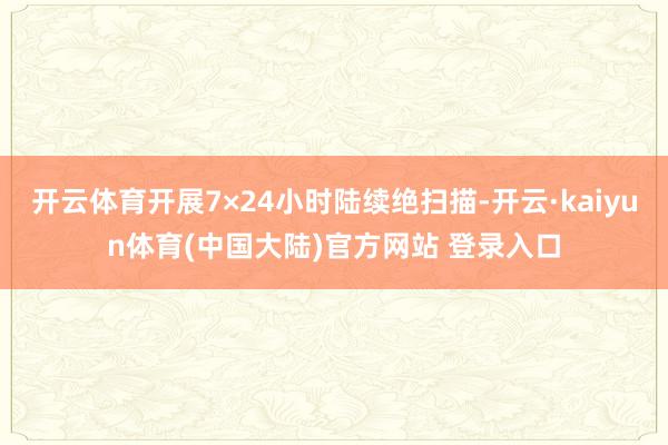 开云体育开展7×24小时陆续绝扫描-开云·kaiyun体育(中国大陆)官方网站 登录入口