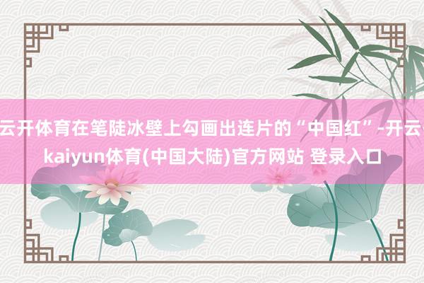 云开体育在笔陡冰壁上勾画出连片的“中国红”-开云·kaiyun体育(中国大陆)官方网站 登录入口