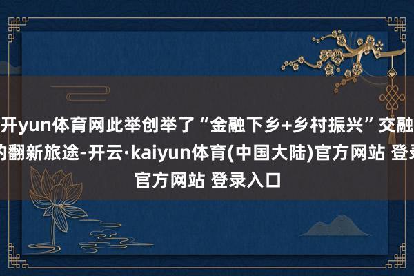 开yun体育网此举创举了“金融下乡+乡村振兴”交融发展的翻新旅途-开云·kaiyun体育(中国大陆)官方网站 登录入口
