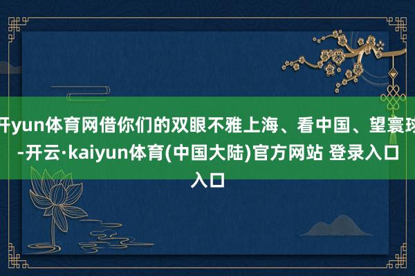 开yun体育网借你们的双眼不雅上海、看中国、望寰球-开云·kaiyun体育(中国大陆)官方网站 登录入口