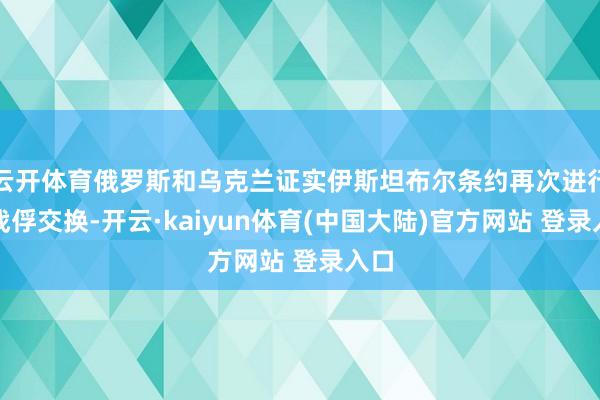 云开体育俄罗斯和乌克兰证实伊斯坦布尔条约再次进行了战俘交换-开云·kaiyun体育(中国大陆)官方网站 登录入口