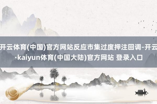开云体育(中国)官方网站反应市集过度押注回调-开云·kaiyun体育(中国大陆)官方网站 登录入口