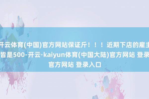 开云体育(中国)官方网站保证斤！！！近期下店的雇主交的皆是500-开云·kaiyun体育(中国大陆)官方网站 登录入口