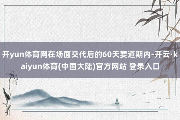 开yun体育网在场面交代后的60天要道期内-开云·kaiyun体育(中国大陆)官方网站 登录入口